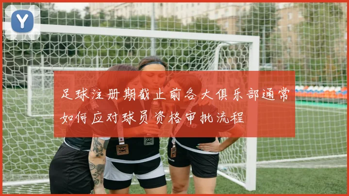 足球注册期截止前各大俱乐部通常如何应对球员资格审批流程